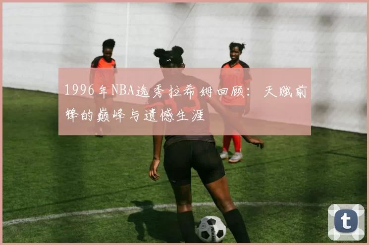 1996年NBA选秀拉希姆回顾：天赋前锋的巅峰与遗憾生涯
