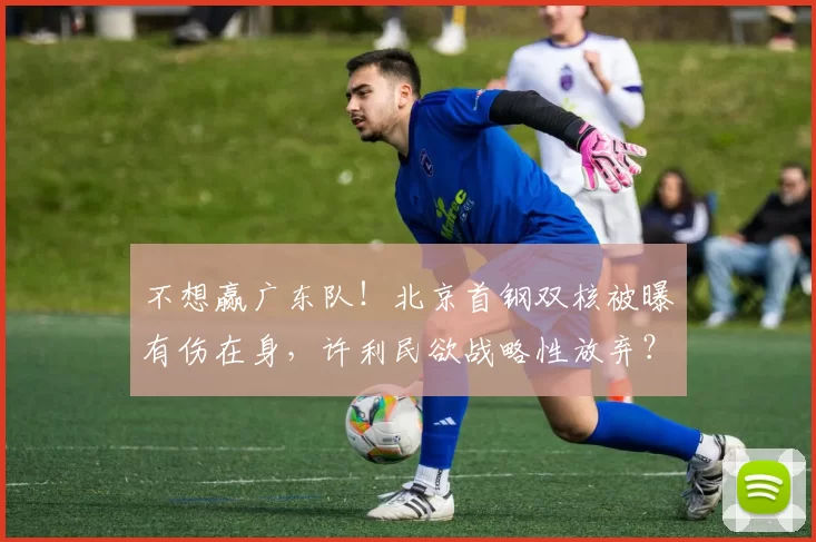 不想赢广东队！北京首钢双核被曝有伤在身，许利民欲战略性放弃？