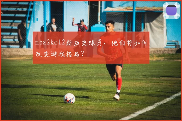nba2kol2新历史球员，他们将如何改变游戏格局？