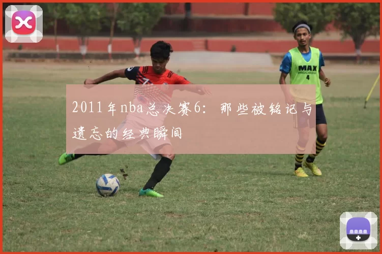 2011年nba总决赛6：那些被铭记与遗忘的经典瞬间