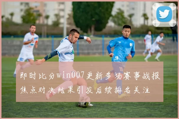 即时比分win007更新多场赛事战报焦点对决结果引发后续排名关注