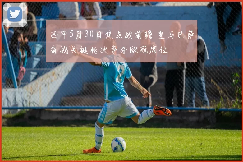 西甲5月30日焦点战前瞻 皇马巴萨备战关键轮次争夺欧冠席位