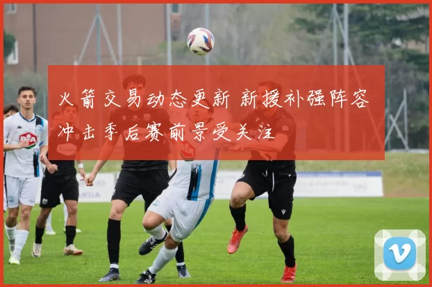 火箭交易动态更新 新援补强阵容 冲击季后赛前景受关注