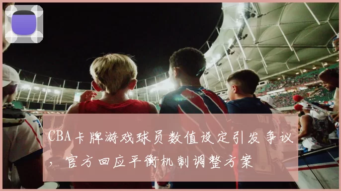 CBA卡牌游戏球员数值设定引发争议，官方回应平衡机制调整方案