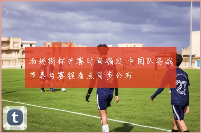 汤姆斯杯开赛时间确定 中国队备战节奏与赛程看点同步公布