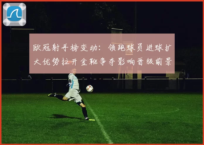 欧冠射手榜变动：领跑球员进球扩大优势拉开金靴争夺影响晋级前景