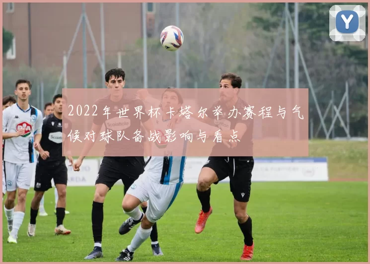 2022年世界杯卡塔尔举办赛程与气候对球队备战影响与看点