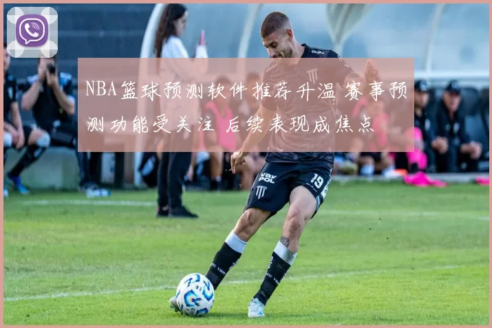 NBA篮球预测软件推荐升温 赛事预测功能受关注 后续表现成焦点