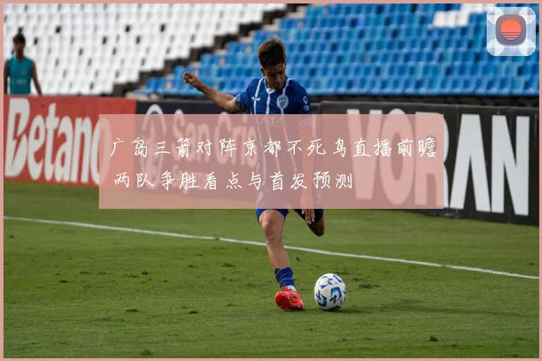 广岛三箭对阵京都不死鸟直播前瞻 两队争胜看点与首发预测