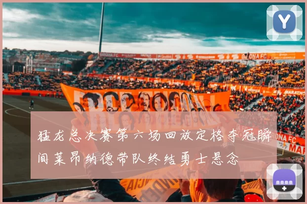 猛龙总决赛第六场回放定格夺冠瞬间莱昂纳德带队终结勇士悬念