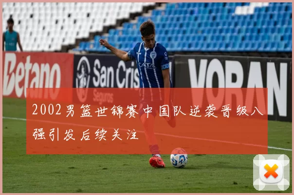 2002男篮世锦赛中国队逆袭晋级八强引发后续关注