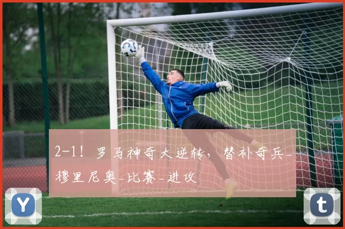 2-1！罗马神奇大逆转，替补奇兵_穆里尼奥_比赛_进攻