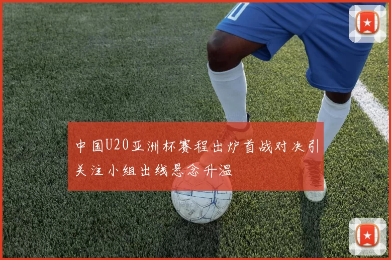 中国U20亚洲杯赛程出炉首战对决引关注小组出线悬念升温