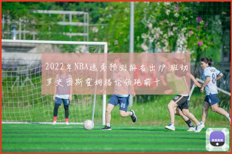 2022年NBA选秀预测排名出炉 班切罗史密斯霍姆格伦领跑前十