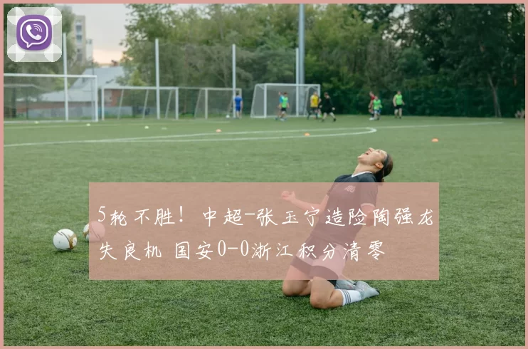 5轮不胜！中超-张玉宁造险陶强龙失良机 国安0-0浙江积分清零
