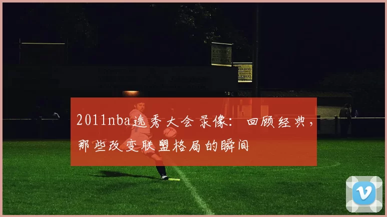 2011nba选秀大会录像：回顾经典，那些改变联盟格局的瞬间