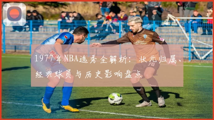 1977年NBA选秀全解析:状元归属、经典球员与历史影响盘点