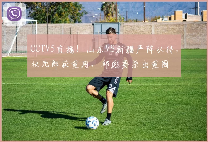 CCTV5直播！山东VS新疆严阵以待，状元郎获重用，邱彪要杀出重围