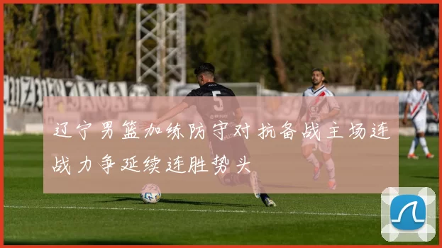 辽宁男篮加练防守对抗备战主场连战力争延续连胜势头