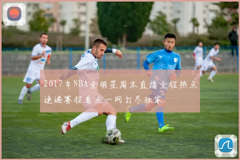 2017年NBA全明星周末直播全程热点速递赛程看点一网打尽独家