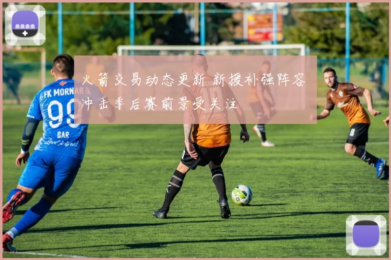 火箭交易动态更新 新援补强阵容 冲击季后赛前景受关注