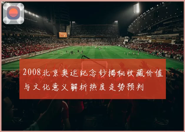 2008北京奥运纪念钞揭秘收藏价值与文化意义解析热度走势预判