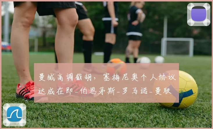 曼城高调截胡，塞梅尼奥个人协议达成在即_伯恩茅斯_罗马诺_曼联