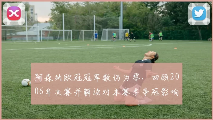 阿森纳欧冠冠军数仍为零，回顾2006年决赛并解读对本赛季争冠影响