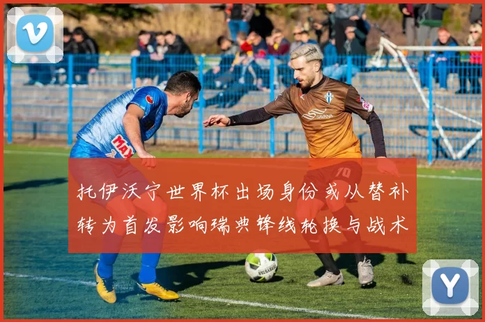 托伊沃宁世界杯出场身份或从替补转为首发影响瑞典锋线轮换与战术选择