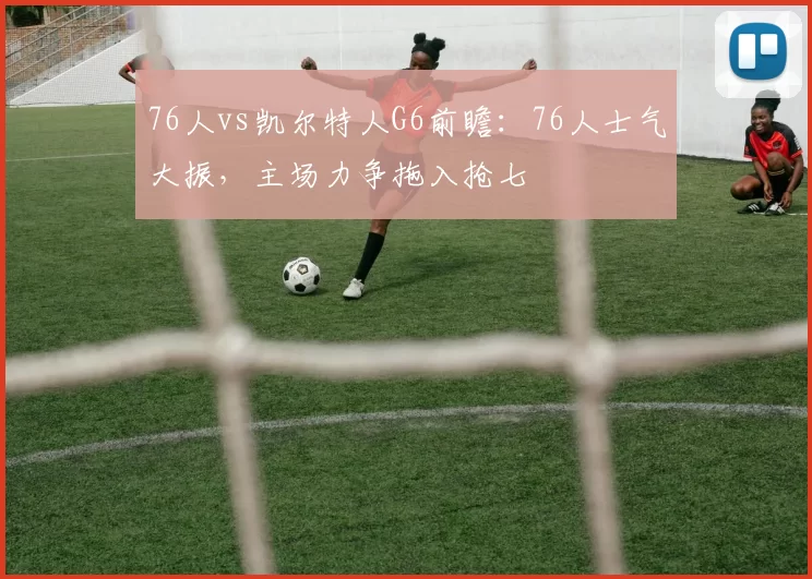 76人vs凯尔特人G6前瞻：76人士气大振，主场力争拖入抢七
