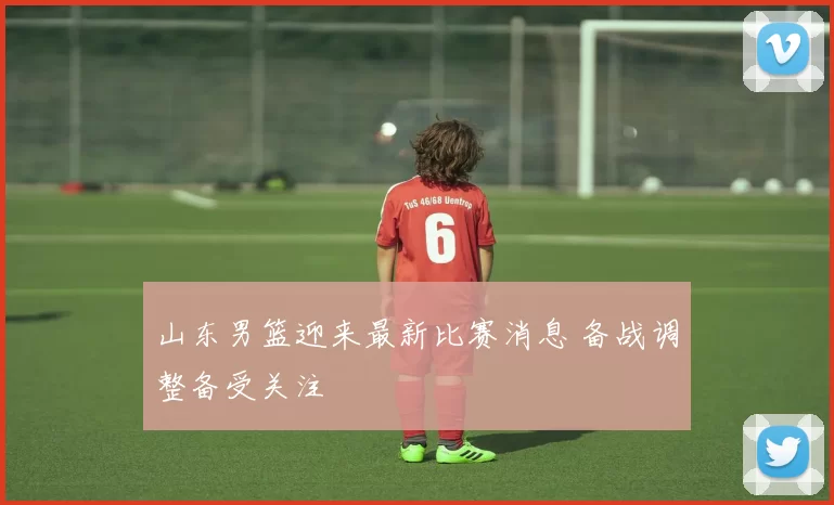 山东男篮迎来最新比赛消息 备战调整备受关注