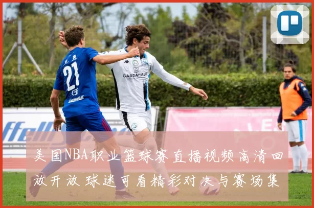 美国NBA职业篮球赛直播视频高清回放开放 球迷可看精彩对决与赛场集锦