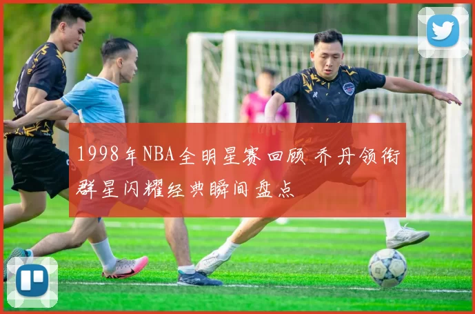 1998年NBA全明星赛回顾 乔丹领衔群星闪耀经典瞬间盘点