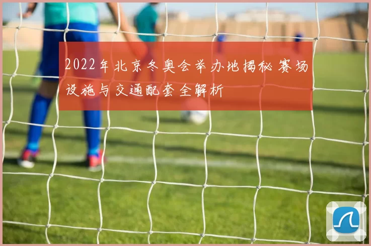 2022年北京冬奥会举办地揭秘 赛场设施与交通配套全解析