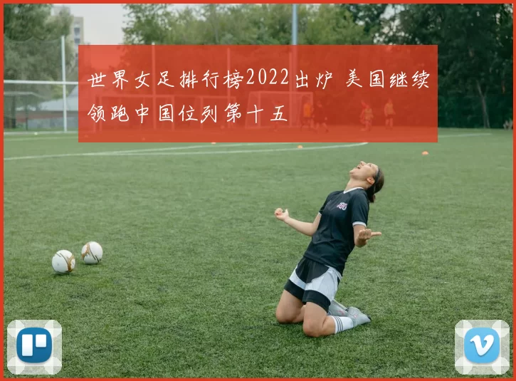世界女足排行榜2022出炉 美国继续领跑中国位列第十五