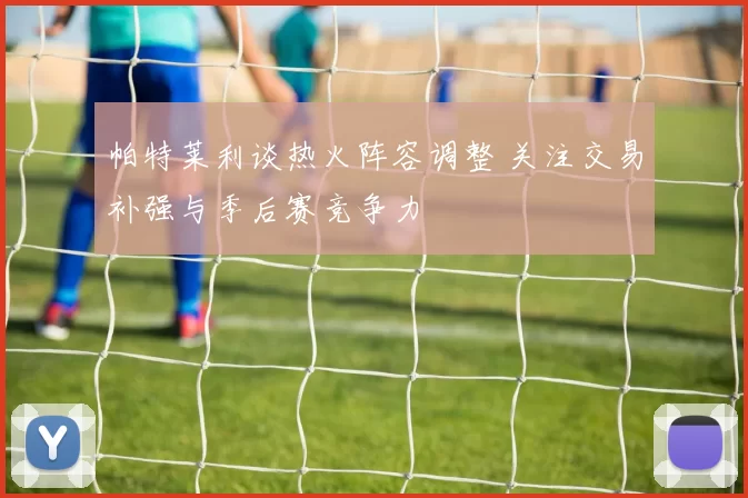 帕特莱利谈热火阵容调整 关注交易补强与季后赛竞争力