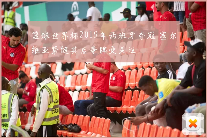 篮球世界杯2019年西班牙夺冠 塞尔维亚紧随其后争牌受关注