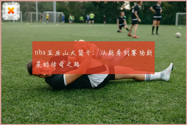 nba亚历山大简介：从新秀到赛场新星的传奇之路