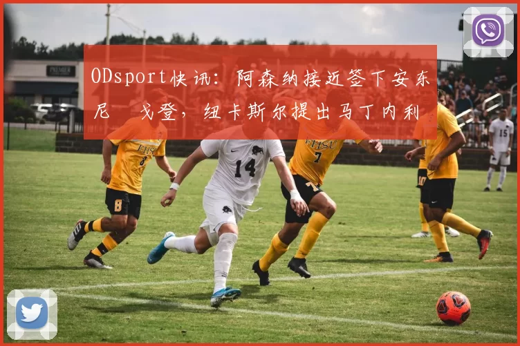 ODsport快讯：阿森纳接近签下安东尼・戈登，纽卡斯尔提出马丁内利交换条件_交易_球员_谈判