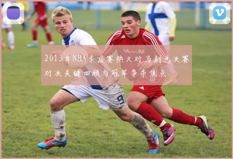 2013年NBA季后赛热火对马刺总决赛对决关键回顾与冠军争夺焦点