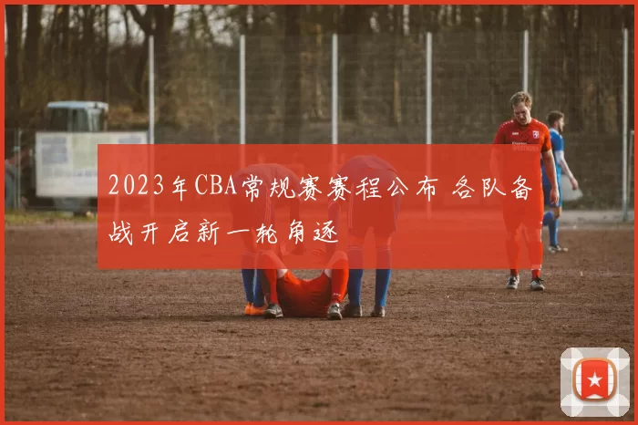 2023年CBA常规赛赛程公布 各队备战开启新一轮角逐