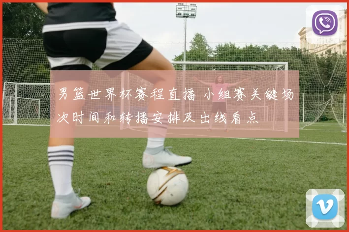 男篮世界杯赛程直播 小组赛关键场次时间和转播安排及出线看点