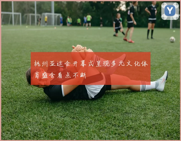 杭州亚运会开幕式呈现多元文化体育盛会看点不断