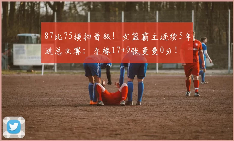 87比75横扫晋级！女篮霸主连续5年进总决赛：李缘17+9张曼曼0分！
