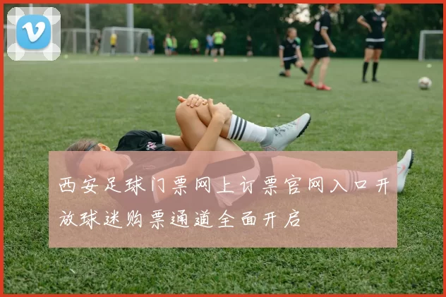 西安足球门票网上订票官网入口开放球迷购票通道全面开启