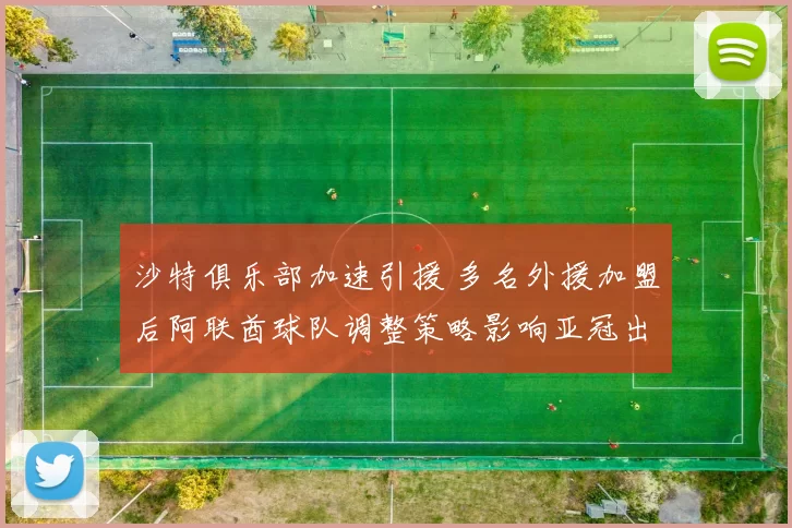 沙特俱乐部加速引援 多名外援加盟后阿联酋球队调整策略影响亚冠出线