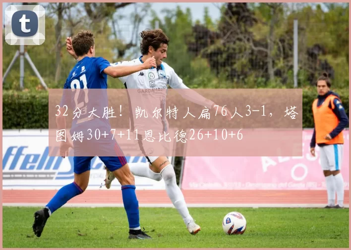 32分大胜！凯尔特人扁76人3-1，塔图姆30+7+11恩比德26+10+6