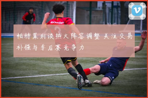 帕特莱利谈热火阵容调整 关注交易补强与季后赛竞争力