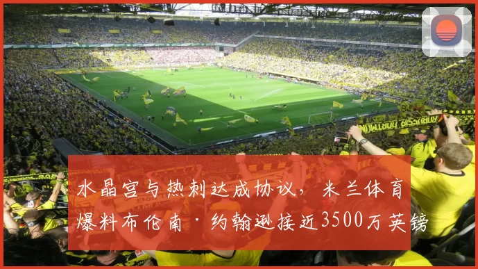 水晶宫与热刺达成协议，米兰体育爆料布伦南·约翰逊接近3500万英镑转会_交易_球员_欧元