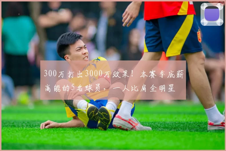 300万打出3000万效果！本赛季底薪高能的5名球员，一人比肩全明星